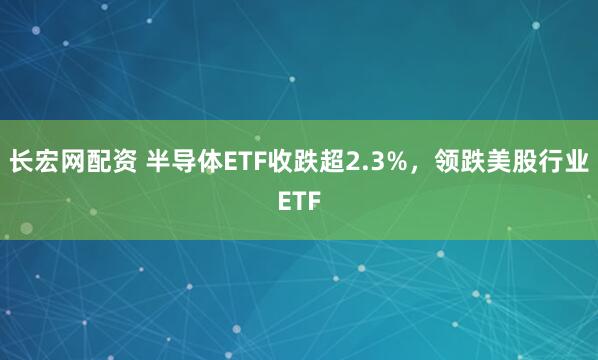 长宏网配资 半导体ETF收跌超2.3%，领跌美股行业ETF
