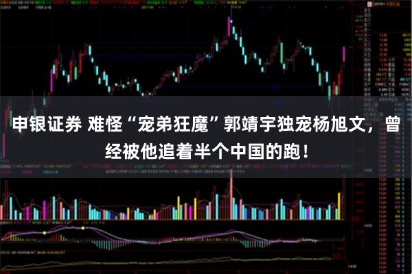 申银证券 难怪“宠弟狂魔”郭靖宇独宠杨旭文，曾经被他追着半个中国的跑！