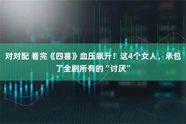 对对配 看完《四喜》血压飙升！这4个女人，承包了全剧所有的“讨厌”