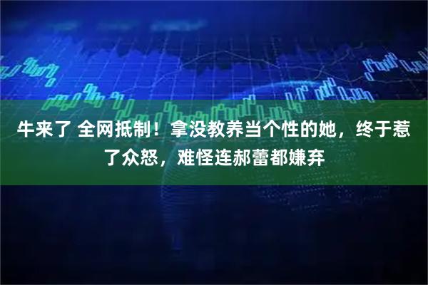 牛来了 全网抵制！拿没教养当个性的她，终于惹了众怒，难怪连郝蕾都嫌弃