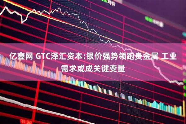 亿鑫网 GTC泽汇资本:银价强势领跑贵金属 工业需求或成关键变量
