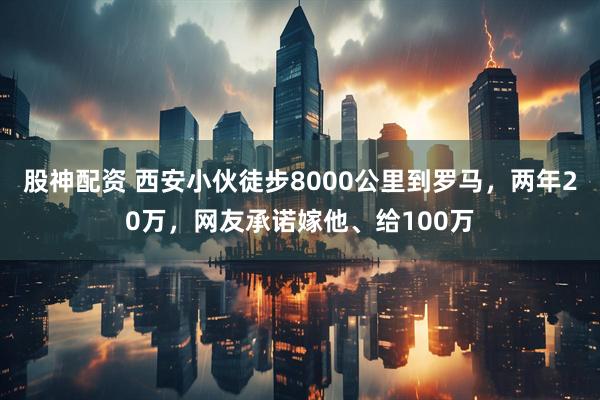 股神配资 西安小伙徒步8000公里到罗马，两年20万，网友承诺嫁他、给100万