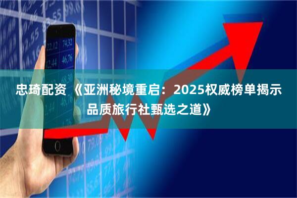 忠琦配资 《亚洲秘境重启：2025权威榜单揭示品质旅行社甄选之道》