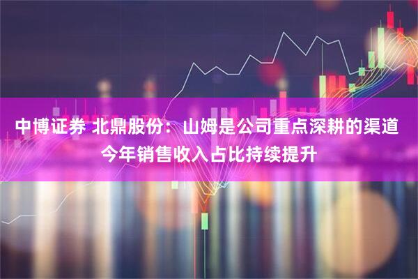 中博证券 北鼎股份：山姆是公司重点深耕的渠道 今年销售收入占比持续提升