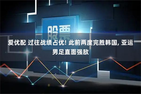 爱优配 过往战绩占优! 此前两度完胜韩国, 亚运男足直面强敌